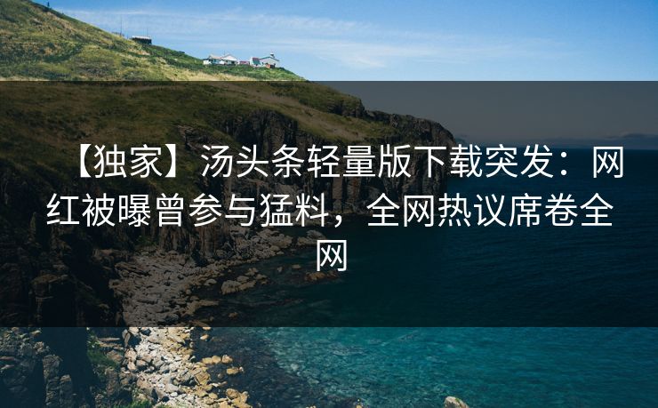 【独家】汤头条轻量版下载突发：网红被曝曾参与猛料，全网热议席卷全网