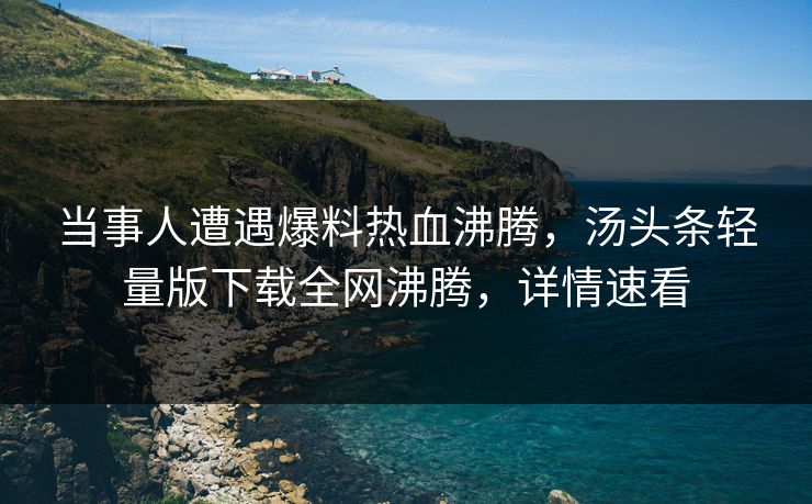当事人遭遇爆料热血沸腾，汤头条轻量版下载全网沸腾，详情速看