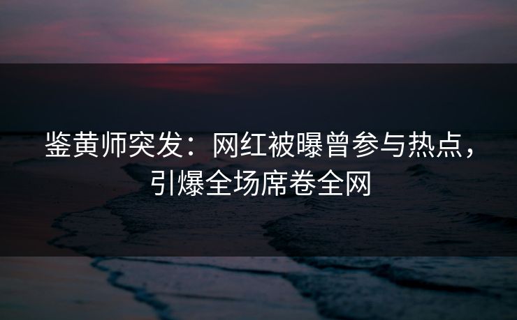 鉴黄师突发：网红被曝曾参与热点，引爆全场席卷全网