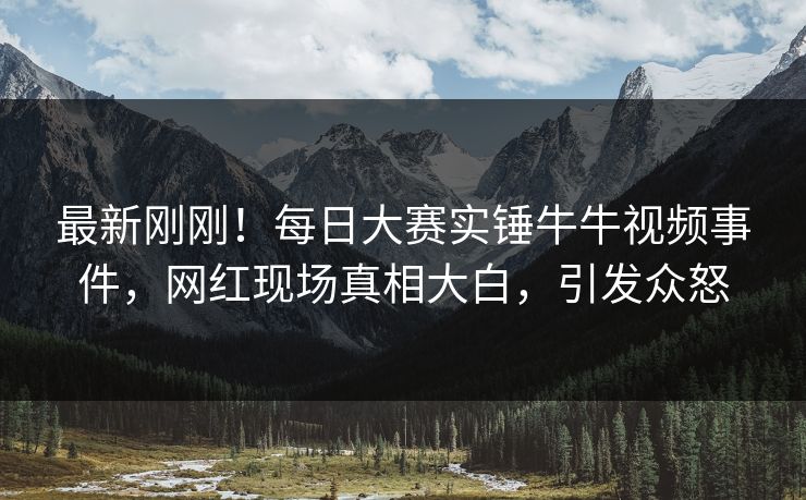 最新刚刚！每日大赛实锤牛牛视频事件，网红现场真相大白，引发众怒