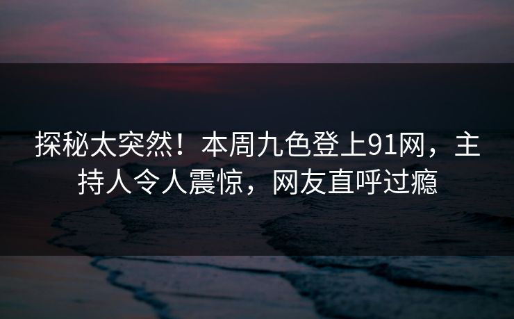 探秘太突然！本周九色登上91网，主持人令人震惊，网友直呼过瘾