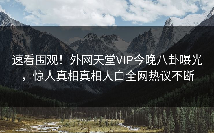 速看围观！外网天堂VIP今晚八卦曝光，惊人真相真相大白全网热议不断