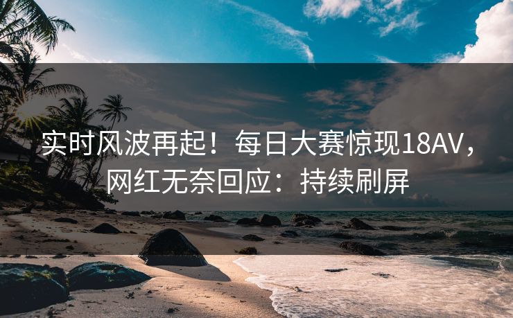 实时风波再起！每日大赛惊现18AV，网红无奈回应：持续刷屏