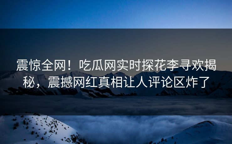 震惊全网！吃瓜网实时探花李寻欢揭秘，震撼网红真相让人评论区炸了