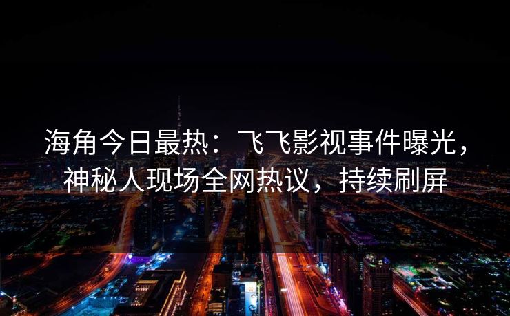 海角今日最热：飞飞影视事件曝光，神秘人现场全网热议，持续刷屏