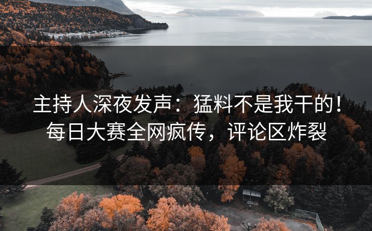 主持人深夜发声：猛料不是我干的！每日大赛全网疯传，评论区炸裂