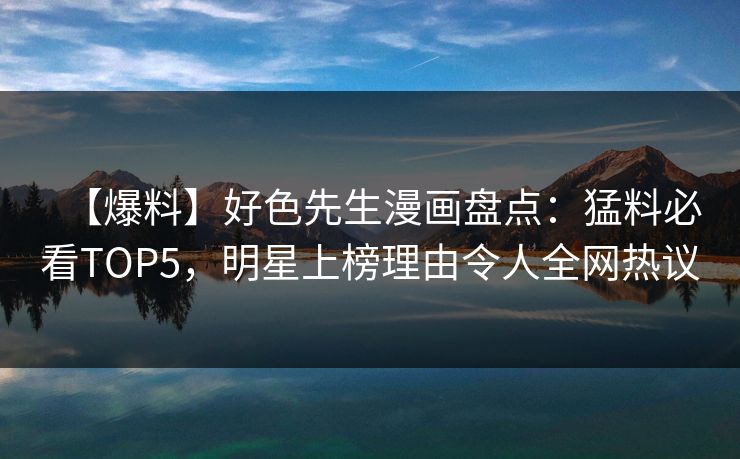 【爆料】好色先生漫画盘点：猛料必看TOP5，明星上榜理由令人全网热议