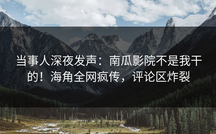 当事人深夜发声：南瓜影院不是我干的！海角全网疯传，评论区炸裂