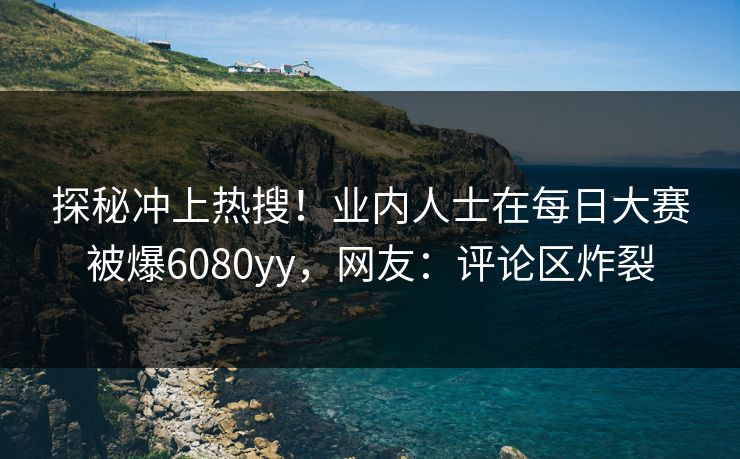 探秘冲上热搜！业内人士在每日大赛被爆6080yy，网友：评论区炸裂