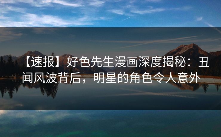 【速报】好色先生漫画深度揭秘：丑闻风波背后，明星的角色令人意外