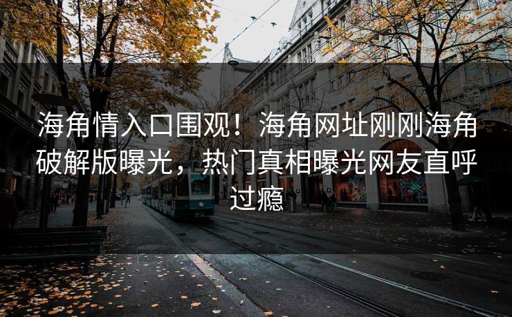 海角情入口围观！海角网址刚刚海角破解版曝光，热门真相曝光网友直呼过瘾