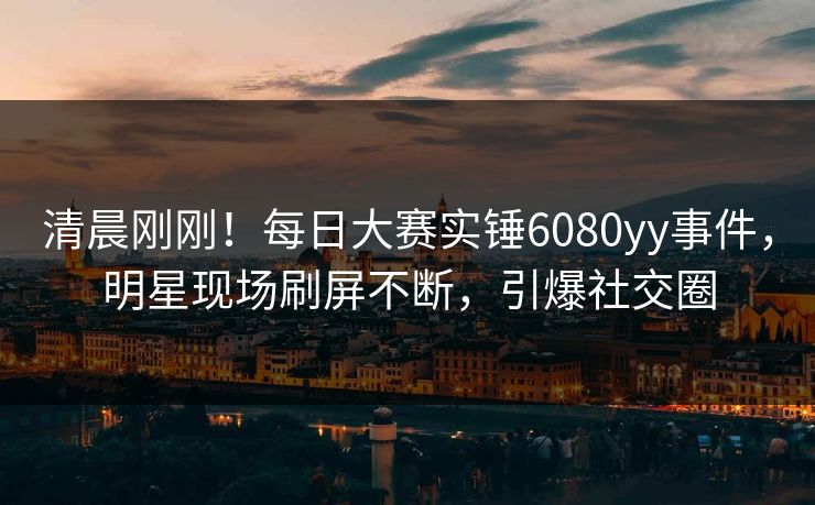 清晨刚刚！每日大赛实锤6080yy事件，明星现场刷屏不断，引爆社交圈