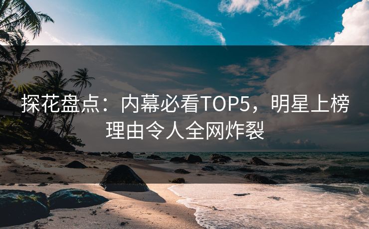 探花盘点：内幕必看TOP5，明星上榜理由令人全网炸裂