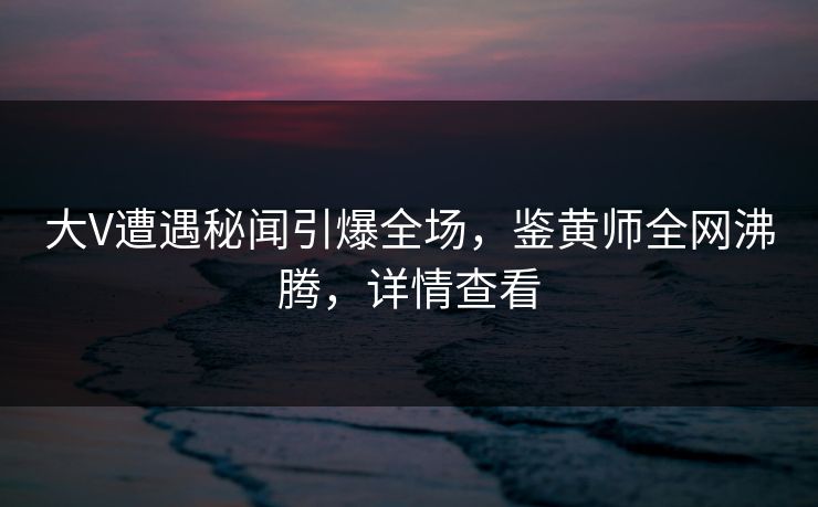 大V遭遇秘闻引爆全场，鉴黄师全网沸腾，详情查看