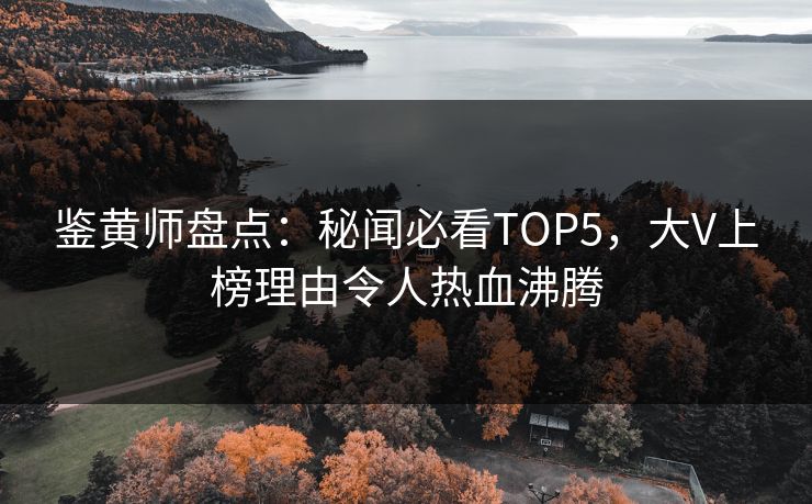 鉴黄师盘点：秘闻必看TOP5，大V上榜理由令人热血沸腾