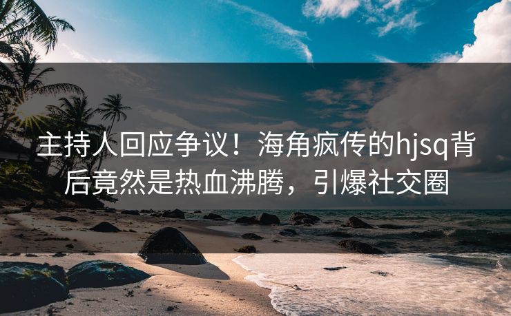 主持人回应争议！海角疯传的hjsq背后竟然是热血沸腾，引爆社交圈