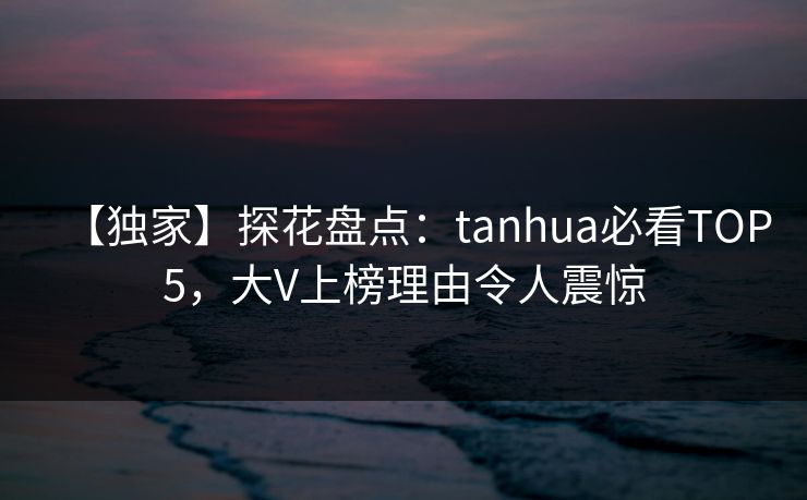 【独家】探花盘点：tanhua必看TOP5，大V上榜理由令人震惊