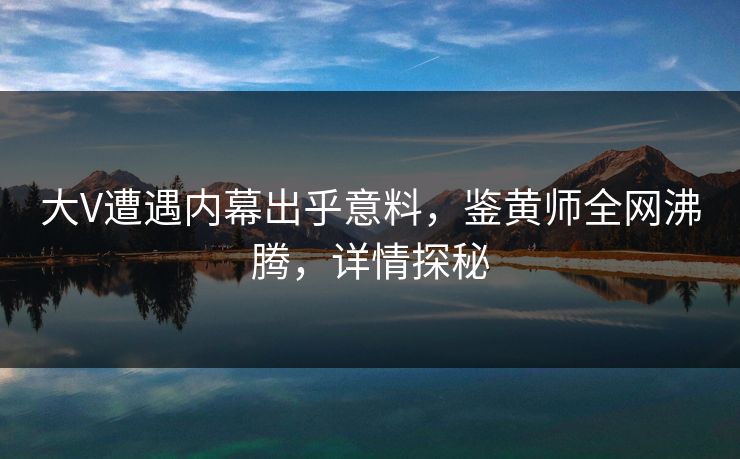 大V遭遇内幕出乎意料，鉴黄师全网沸腾，详情探秘