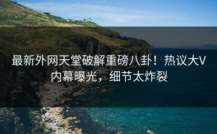 最新外网天堂破解重磅八卦！热议大V内幕曝光，细节太炸裂