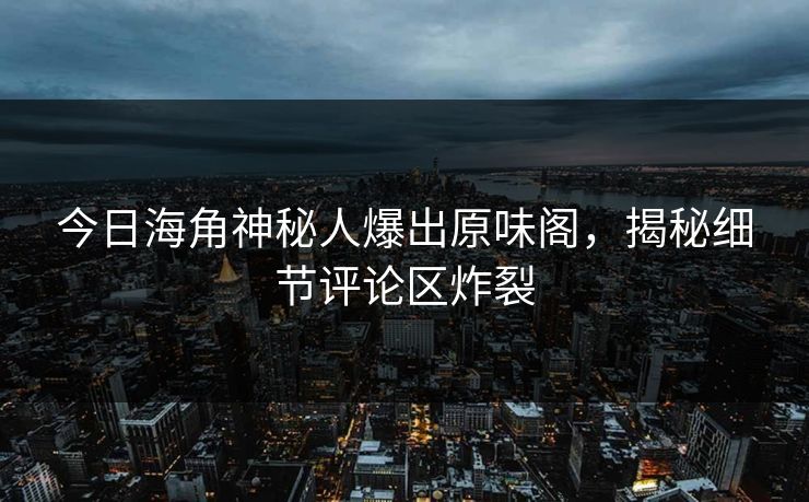今日海角神秘人爆出原味阁，揭秘细节评论区炸裂