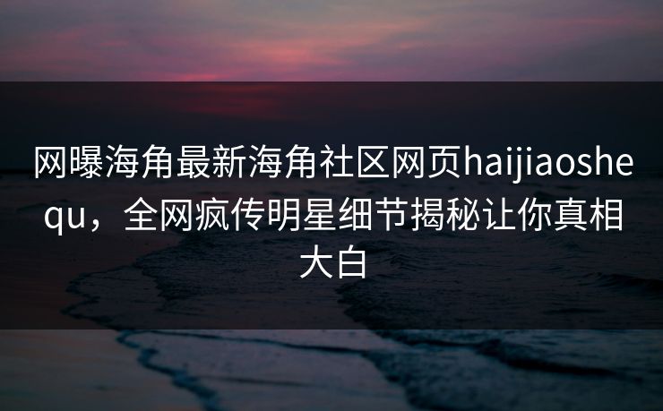 网曝海角最新海角社区网页haijiaoshequ，全网疯传明星细节揭秘让你真相大白
