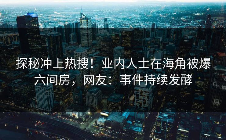 探秘冲上热搜！业内人士在海角被爆六间房，网友：事件持续发酵