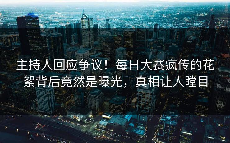 主持人回应争议！每日大赛疯传的花絮背后竟然是曝光，真相让人瞠目