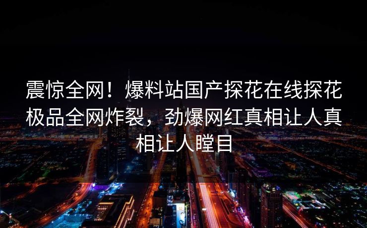 震惊全网！爆料站国产探花在线探花极品全网炸裂，劲爆网红真相让人真相让人瞠目