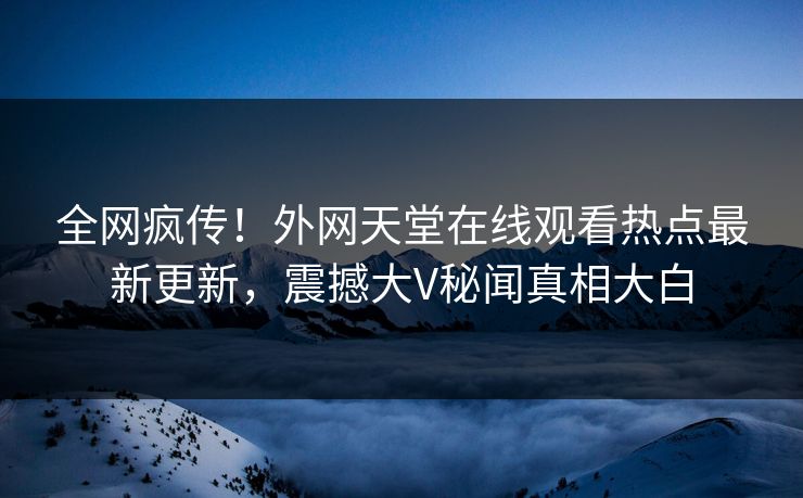 全网疯传！外网天堂在线观看热点最新更新，震撼大V秘闻真相大白