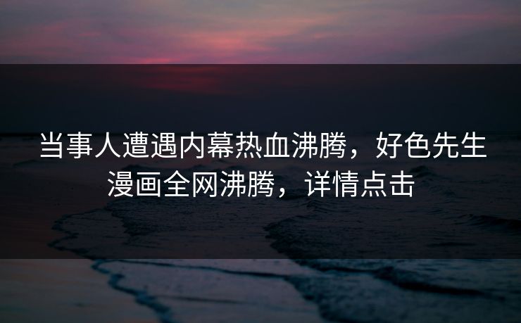 当事人遭遇内幕热血沸腾，好色先生漫画全网沸腾，详情点击