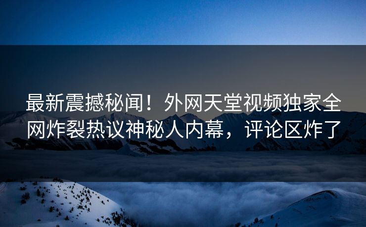 最新震撼秘闻！外网天堂视频独家全网炸裂热议神秘人内幕，评论区炸了