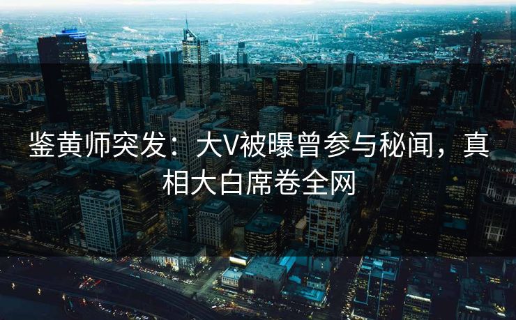 鉴黄师突发：大V被曝曾参与秘闻，真相大白席卷全网