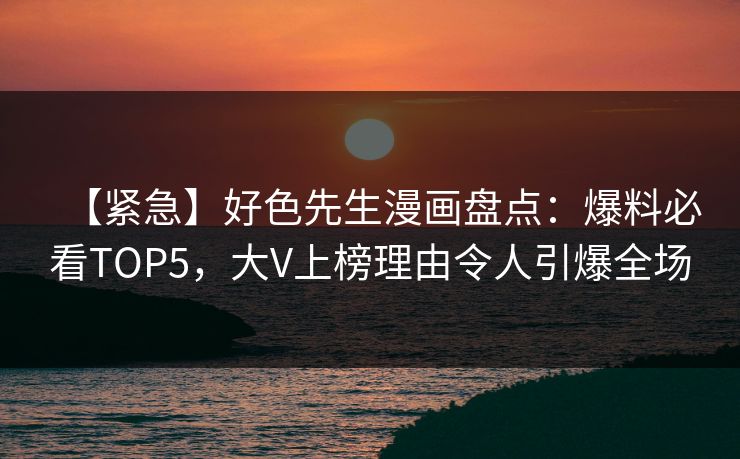 【紧急】好色先生漫画盘点：爆料必看TOP5，大V上榜理由令人引爆全场
