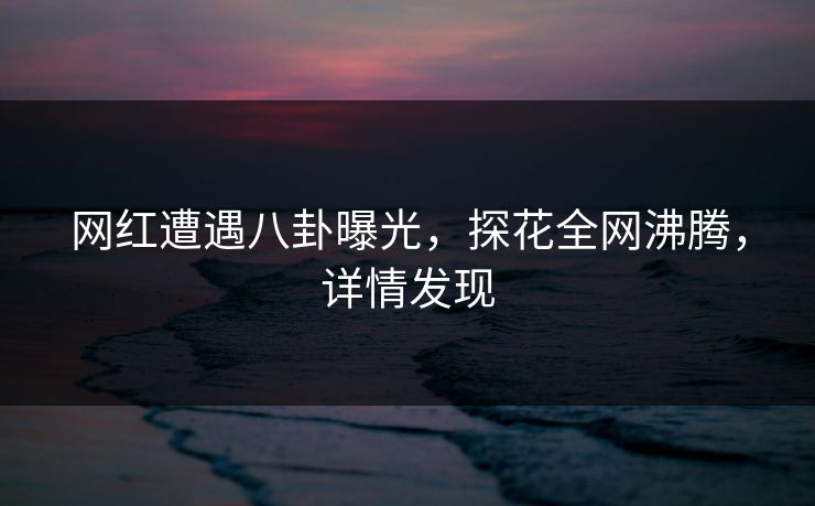 网红遭遇八卦曝光，探花全网沸腾，详情发现