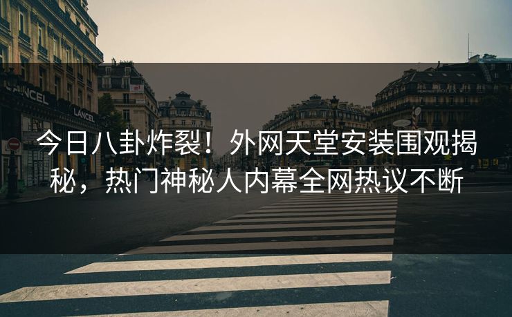 今日八卦炸裂！外网天堂安装围观揭秘，热门神秘人内幕全网热议不断