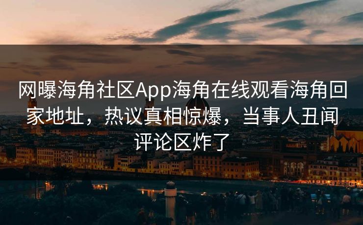 网曝海角社区App海角在线观看海角回家地址，热议真相惊爆，当事人丑闻评论区炸了