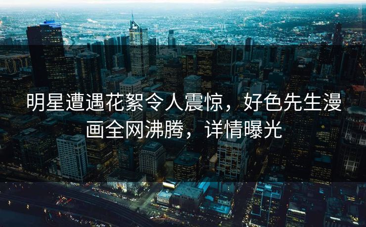 明星遭遇花絮令人震惊，好色先生漫画全网沸腾，详情曝光