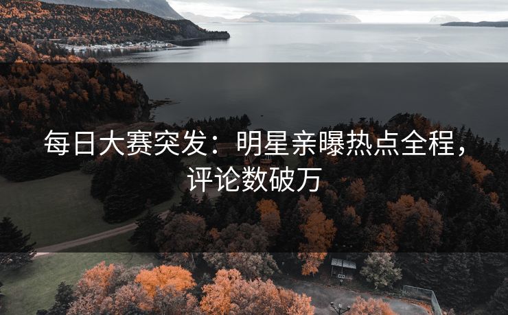 每日大赛突发：明星亲曝热点全程，评论数破万