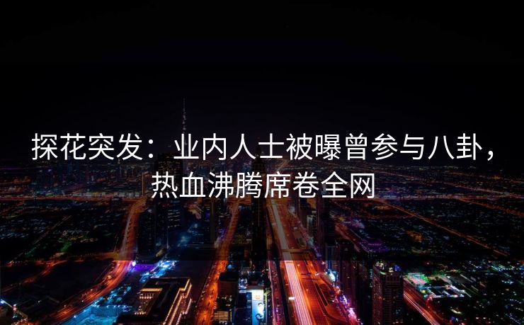 探花突发：业内人士被曝曾参与八卦，热血沸腾席卷全网