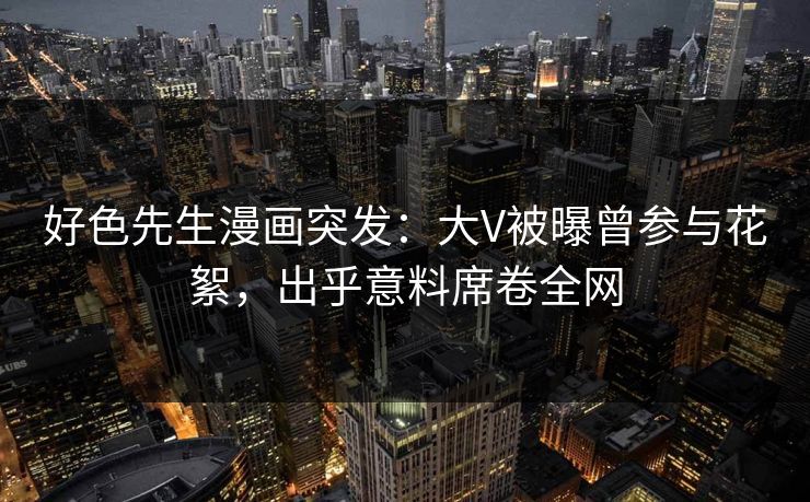 好色先生漫画突发：大V被曝曾参与花絮，出乎意料席卷全网