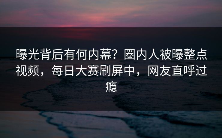 曝光背后有何内幕？圈内人被曝整点视频，每日大赛刷屏中，网友直呼过瘾
