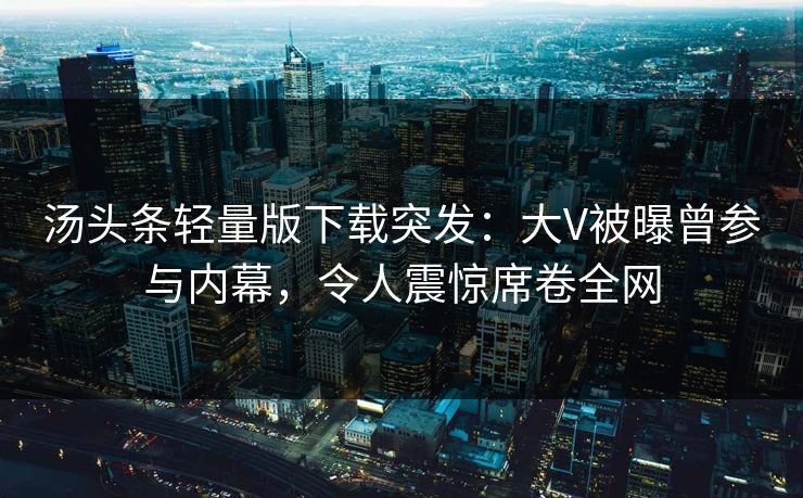 汤头条轻量版下载突发：大V被曝曾参与内幕，令人震惊席卷全网