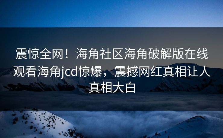 震惊全网！海角社区海角破解版在线观看海角jcd惊爆，震撼网红真相让人真相大白