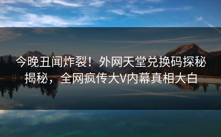 今晚丑闻炸裂！外网天堂兑换码探秘揭秘，全网疯传大V内幕真相大白
