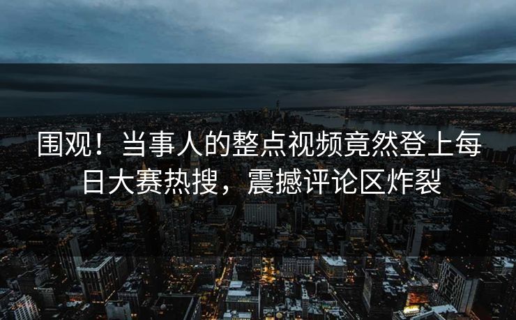 围观！当事人的整点视频竟然登上每日大赛热搜，震撼评论区炸裂