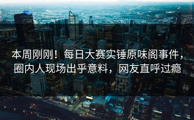 本周刚刚！每日大赛实锤原味阁事件，圈内人现场出乎意料，网友直呼过瘾