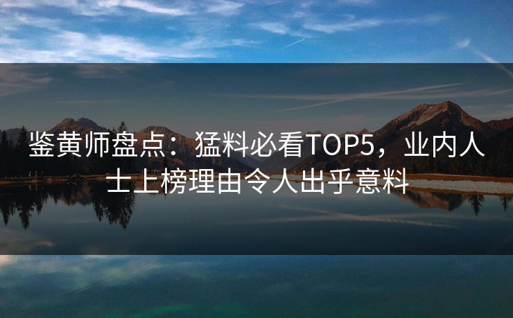 鉴黄师盘点：猛料必看TOP5，业内人士上榜理由令人出乎意料