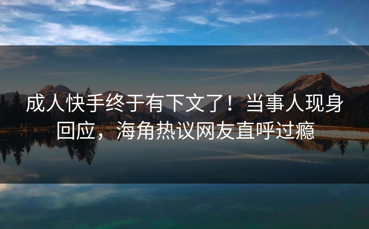 成人快手终于有下文了！当事人现身回应，海角热议网友直呼过瘾