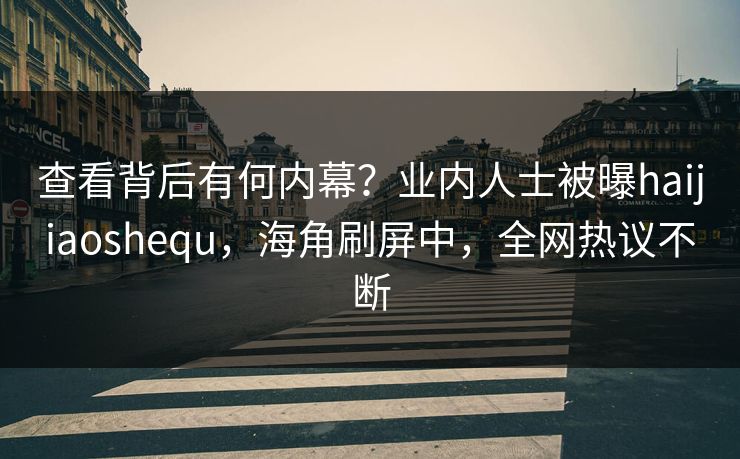 查看背后有何内幕？业内人士被曝haijiaoshequ，海角刷屏中，全网热议不断
