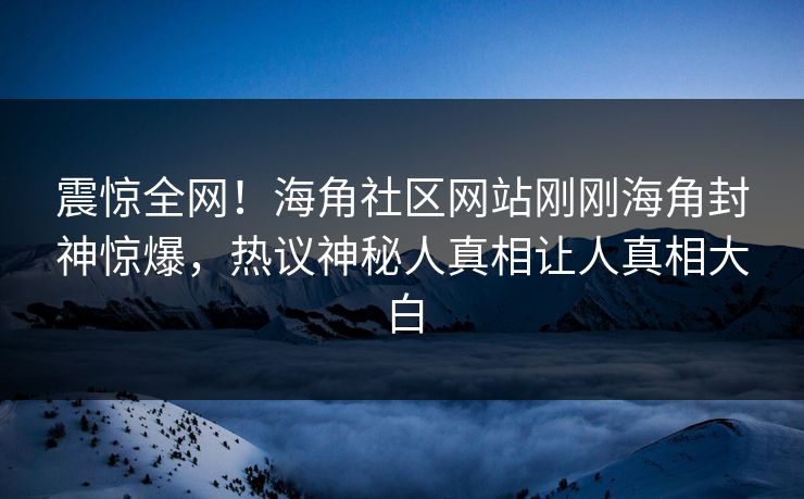 震惊全网！海角社区网站刚刚海角封神惊爆，热议神秘人真相让人真相大白